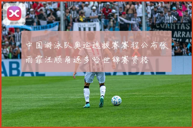 中国游泳队奥运选拔赛赛程公布张雨霏汪顺角逐多哈世锦赛资格