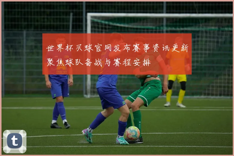 世界杯买球官网发布赛事资讯更新聚焦球队备战与赛程安排