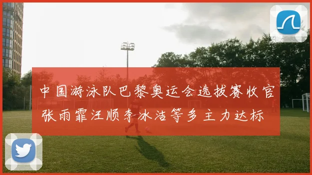 中国游泳队巴黎奥运会选拔赛收官 张雨霏汪顺李冰洁等多主力达标