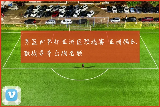 男篮世界杯亚洲区预选赛 亚洲强队激战争夺出线名额
