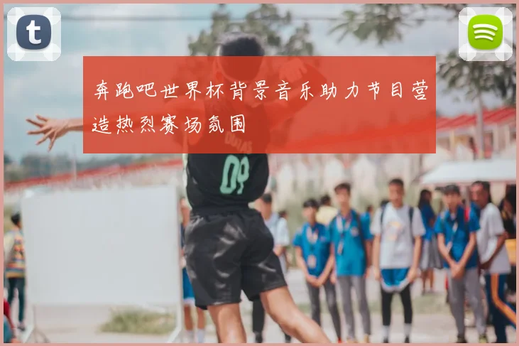 奔跑吧世界杯背景音乐助力节目营造热烈赛场氛围