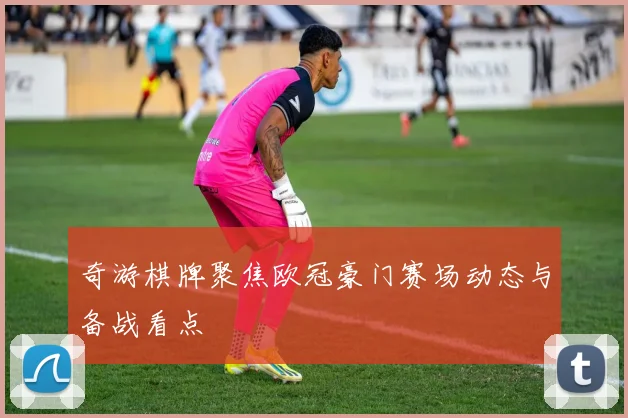 奇游棋牌聚焦欧冠豪门赛场动态与备战看点