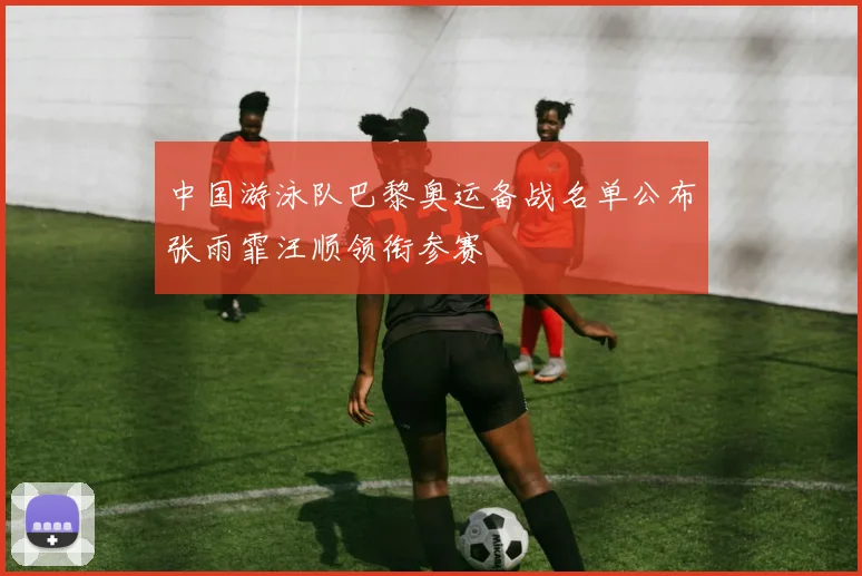 中国游泳队巴黎奥运备战名单公布张雨霏汪顺领衔参赛