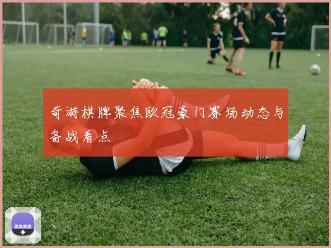 奇游棋牌聚焦欧冠豪门赛场动态与备战看点