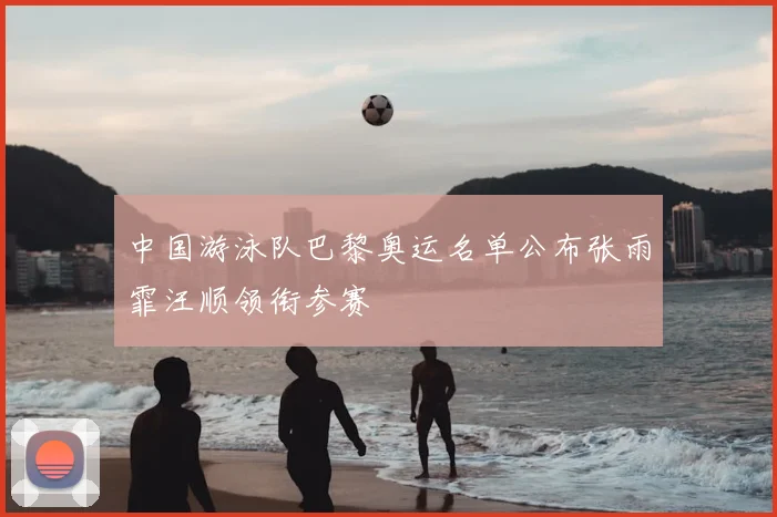 中国游泳队巴黎奥运名单公布张雨霏汪顺领衔参赛