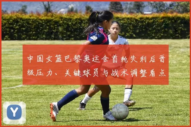 中国女篮巴黎奥运会首轮失利后晋级压力、关键球员与战术调整看点