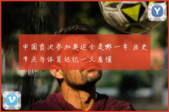 中国首次参加奥运会是哪一年 历史节点与体育记忆一文看懂
