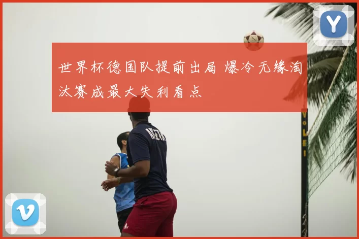 世界杯德国队提前出局 爆冷无缘淘汰赛成最大失利看点