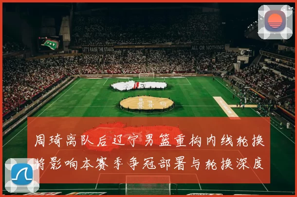 周琦离队后辽宁男篮重构内线轮换将影响本赛季争冠部署与轮换深度