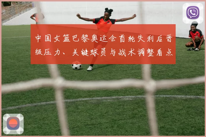 中国女篮巴黎奥运会首轮失利后晋级压力、关键球员与战术调整看点