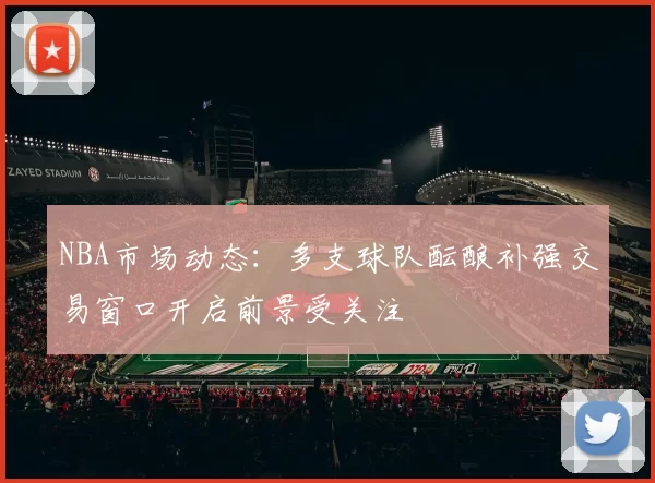 NBA市场动态：多支球队酝酿补强交易窗口开启前景受关注