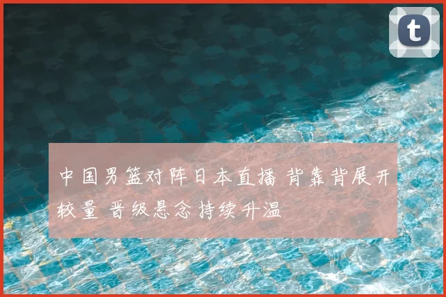 中国男篮对阵日本直播 背靠背展开较量 晋级悬念持续升温