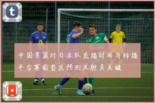中国男篮对日本队直播时间与转播平台赛前首发预测及胜负关键