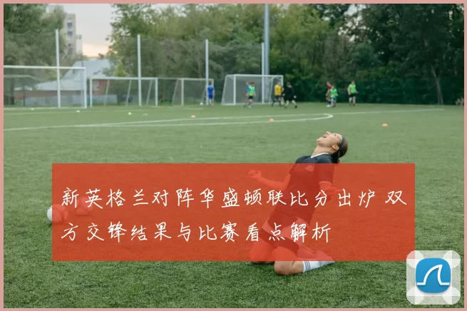 新英格兰对阵华盛顿联比分出炉 双方交锋结果与比赛看点解析