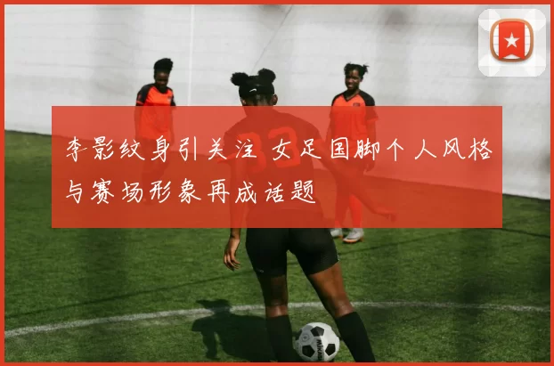 李影纹身引关注 女足国脚个人风格与赛场形象再成话题
