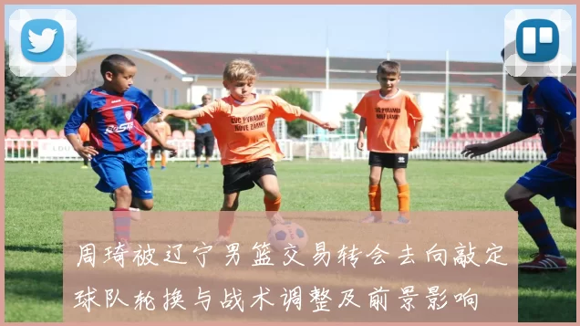 周琦被辽宁男篮交易转会去向敲定球队轮换与战术调整及前景影响