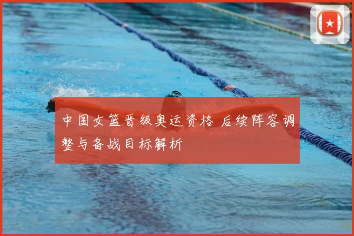 中国女篮晋级奥运资格 后续阵容调整与备战目标解析
