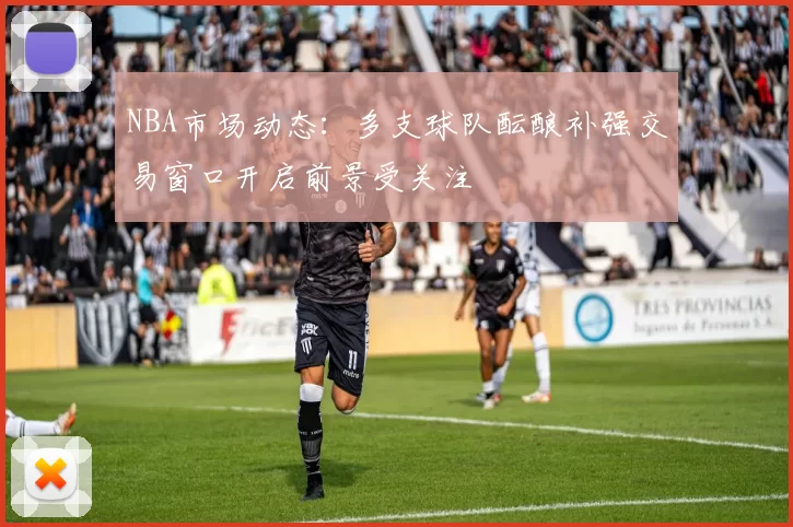 NBA市场动态：多支球队酝酿补强交易窗口开启前景受关注