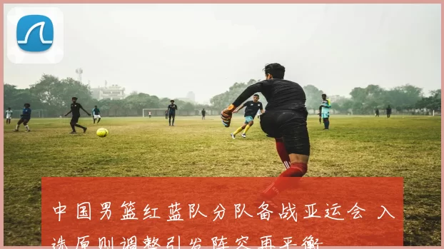 中国男篮红蓝队分队备战亚运会 入选原则调整引发阵容再平衡