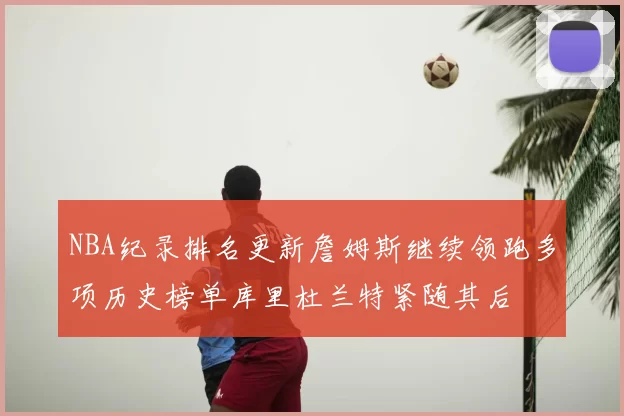 NBA纪录排名更新詹姆斯继续领跑多项历史榜单库里杜兰特紧随其后