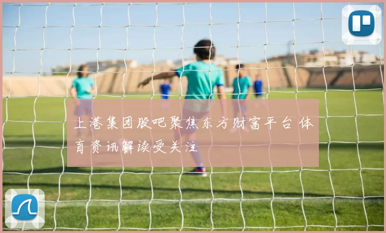 上港集团股吧聚焦东方财富平台 体育资讯解读受关注