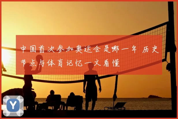 中国首次参加奥运会是哪一年 历史节点与体育记忆一文看懂