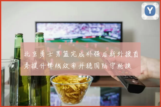 北京勇士男篮完成补强后新外援首秀提升锋线效率并稳固防守轮换