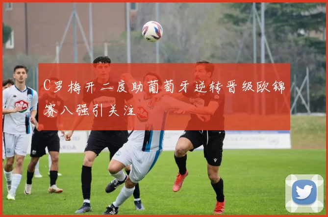 C罗梅开二度助葡萄牙逆转晋级欧锦赛八强引关注