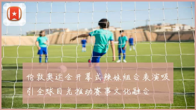 伦敦奥运会开幕式辣妹组合表演吸引全球目光推动赛事文化融合