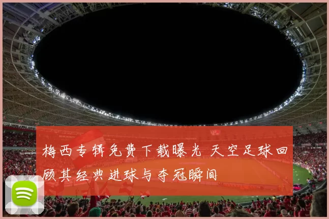 梅西专辑免费下载曝光 天空足球回顾其经典进球与夺冠瞬间