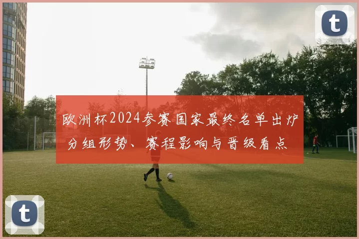 欧洲杯2024参赛国家最终名单出炉 分组形势、赛程影响与晋级看点