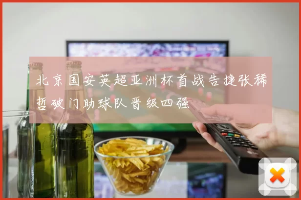 北京国安英超亚洲杯首战告捷张稀哲破门助球队晋级四强