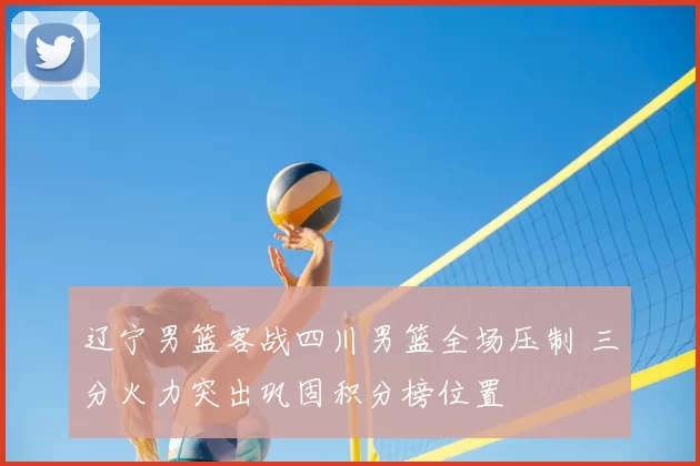 辽宁男篮客战四川男篮全场压制 三分火力突出巩固积分榜位置