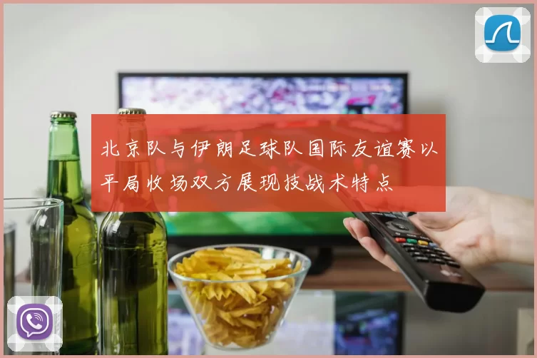 北京队与伊朗足球队国际友谊赛以平局收场双方展现技战术特点