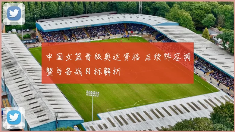 中国女篮晋级奥运资格 后续阵容调整与备战目标解析