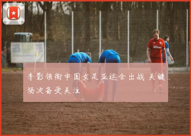 李影领衔中国女足亚运会出战 关键场次备受关注