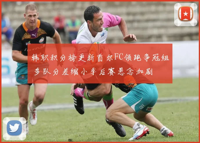 韩职积分榜更新首尔FC领跑争冠组 多队分差缩小季后赛悬念加剧