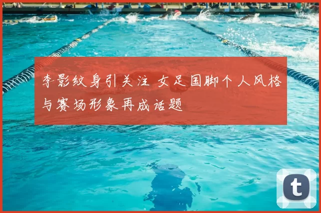 李影纹身引关注 女足国脚个人风格与赛场形象再成话题