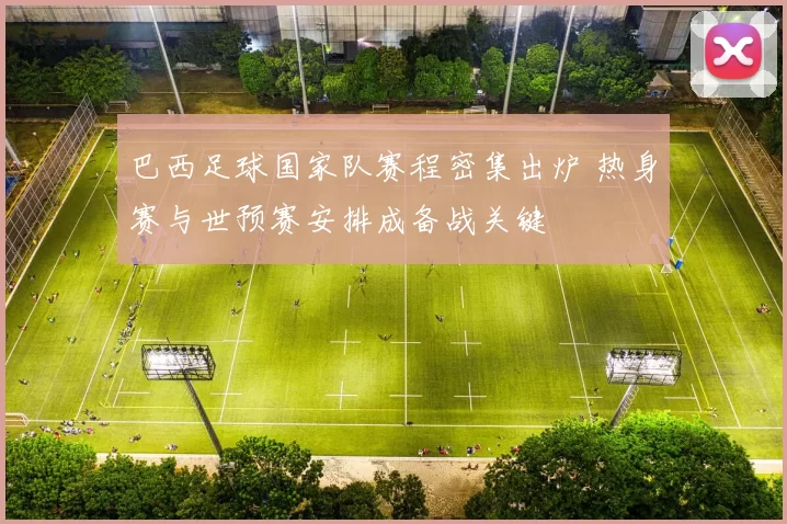 巴西足球国家队赛程密集出炉 热身赛与世预赛安排成备战关键
