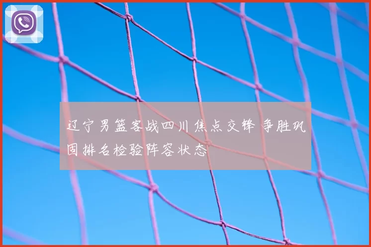 辽宁男篮客战四川焦点交锋 争胜巩固排名检验阵容状态