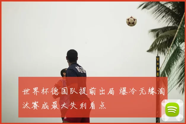 世界杯德国队提前出局 爆冷无缘淘汰赛成最大失利看点