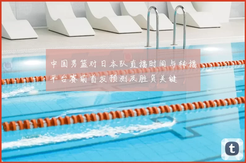 中国男篮对日本队直播时间与转播平台赛前首发预测及胜负关键