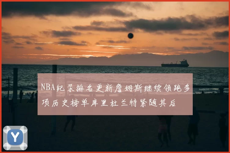 NBA纪录排名更新詹姆斯继续领跑多项历史榜单库里杜兰特紧随其后