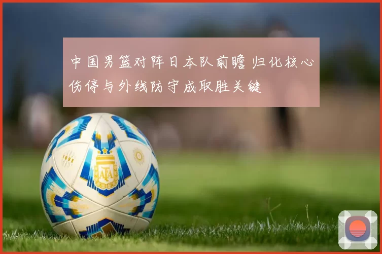 中国男篮对阵日本队前瞻 归化核心伤停与外线防守成取胜关键