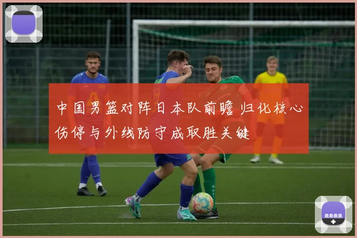 中国男篮对阵日本队前瞻 归化核心伤停与外线防守成取胜关键