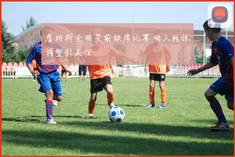 詹姆斯全明星前缺席比赛湖人轮休调整引关注
