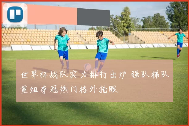 世界杯战队实力排行出炉 强队梯队重组夺冠热门格外抢眼