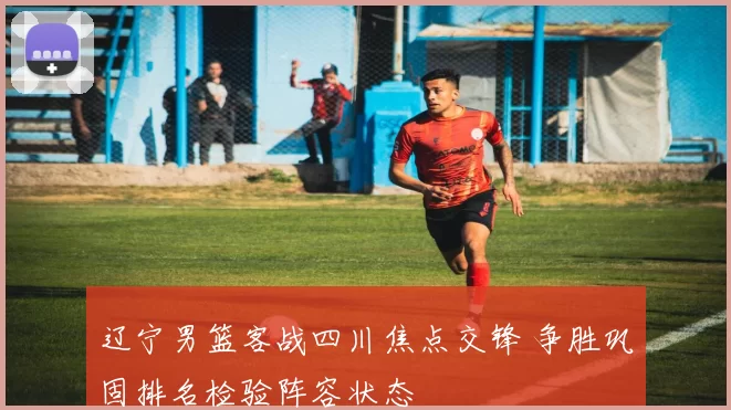 辽宁男篮客战四川焦点交锋 争胜巩固排名检验阵容状态